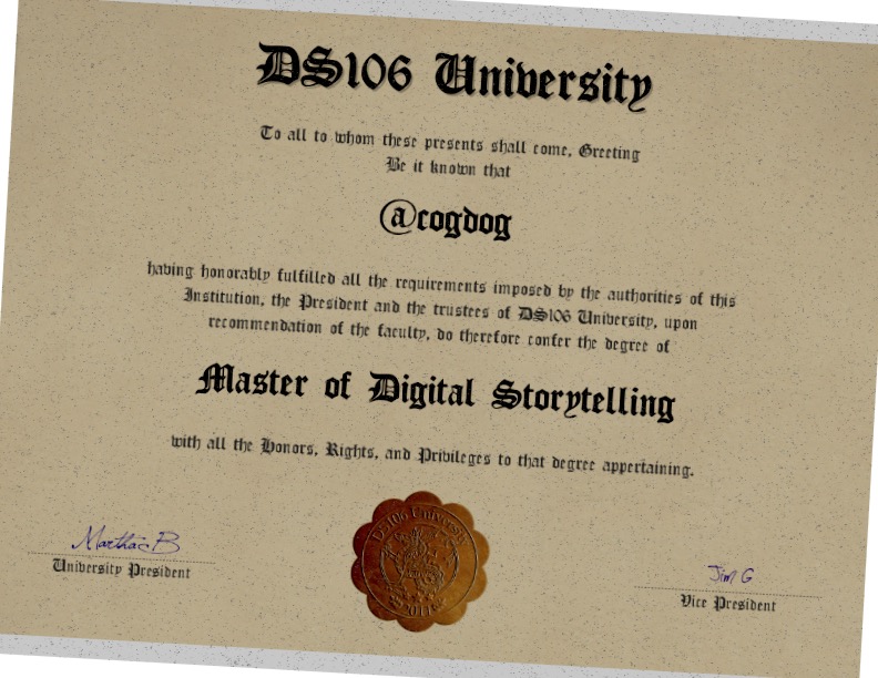 DS106 Unibersity To all to whom these presents shall come, Greeting Be it knoton that cogoog having honorably fultilled all the requirements imposed by the authorities of this Institution, the President and the trustees of D5106 University, upon recommendation of the faculty, do therefore conter the degree of Slastet ot 四igital storptelling with all the Donors, Rights, and Privileges to that degree appertaining.